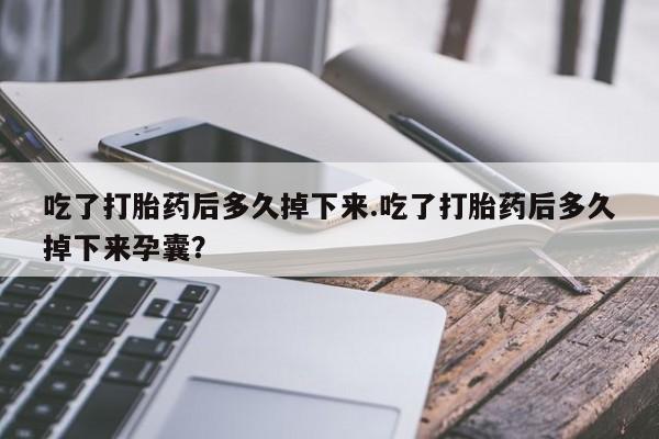 米非米索使用吃了打胎药后多久掉下来.吃了打胎药后多久掉下来孕囊？