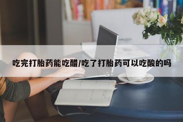 米非米索使用吃完打胎药能吃醋/吃了打胎药可以吃酸的吗