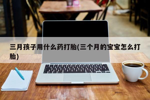 米非米索使用三月孩子用什么药打胎(三个月的宝宝怎么打胎)