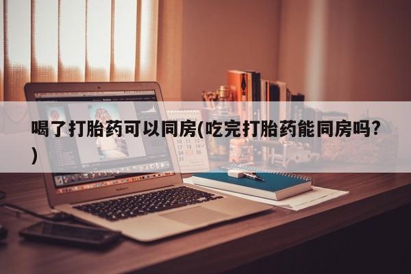 米非米索使用喝了打胎药可以同房(吃完打胎药能同房吗?)