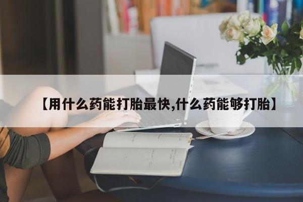 米非米索使用【用什么药能打胎最快,什么药能够打胎】