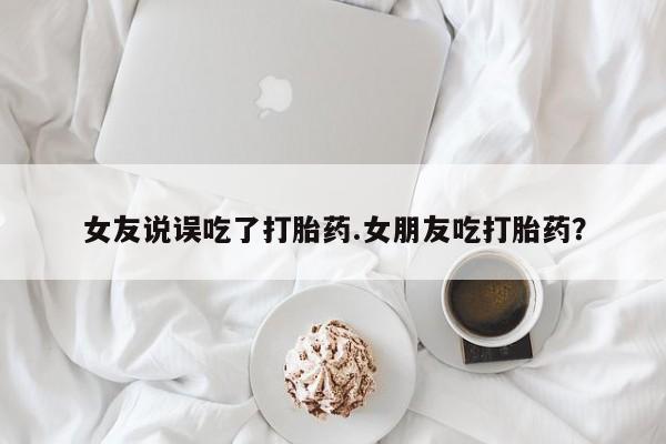 米非米索使用女友说误吃了打胎药.女朋友吃打胎药？