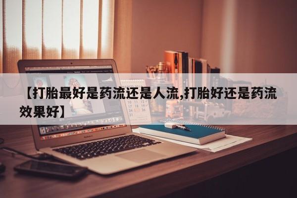 米非米索使用【打胎最好是药流还是人流,打胎好还是药流效果好】