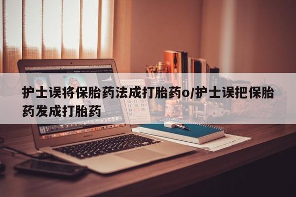 米非米索使用护士误将保胎药法成打胎药o/护士误把保胎药发成打胎药
