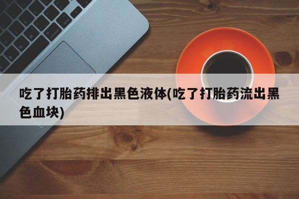 米非米索使用吃了打胎药排出黑色液体(吃了打胎药流出黑色血块)