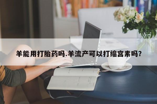 米非米索使用羊能用打胎药吗.羊流产可以打缩宫素吗？