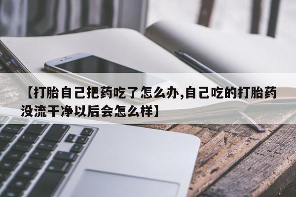 米非米索使用【打胎自己把药吃了怎么办,自己吃的打胎药没流干净以后会怎么样】