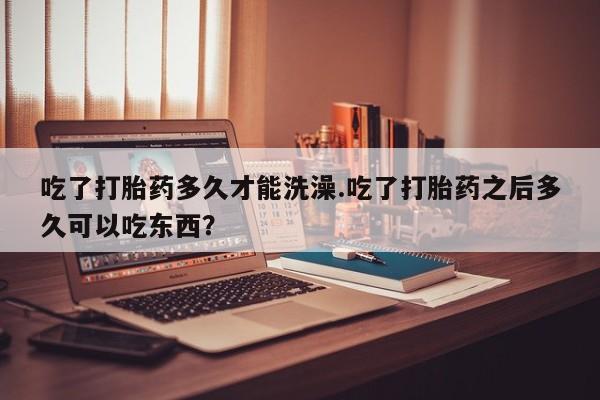 米非米索使用吃了打胎药多久才能洗澡.吃了打胎药之后多久可以吃东西？