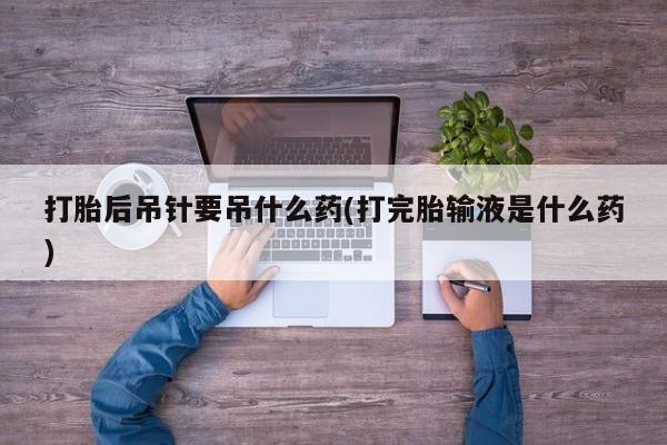 米非米索使用打胎后吊针要吊什么药(打完胎输液是什么药)
