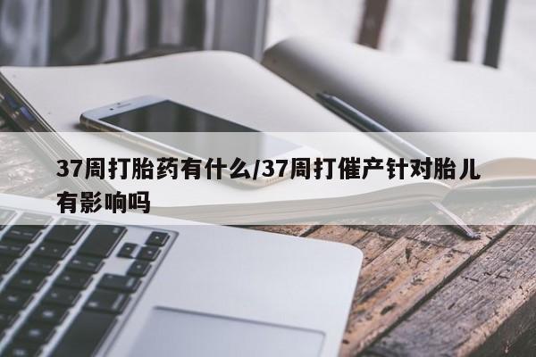 米非米索使用37周打胎药有什么/37周打催产针对胎儿有影响吗