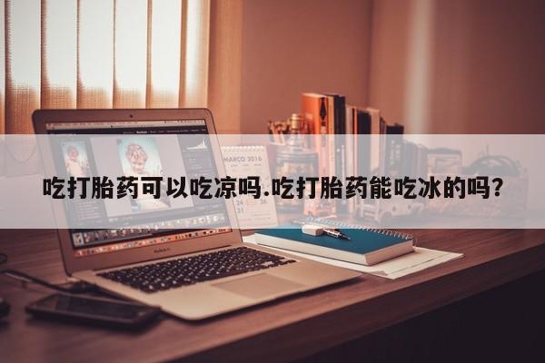 米非米索使用吃打胎药可以吃凉吗.吃打胎药能吃冰的吗？