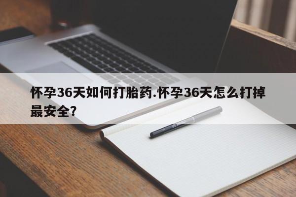 米非米索使用怀孕36天如何打胎药.怀孕36天怎么打掉最安全？