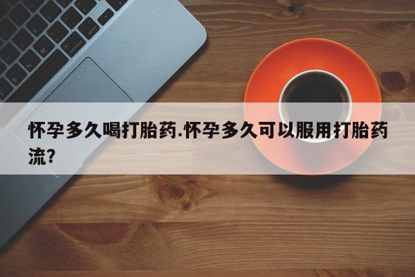 米非米索使用怀孕多久喝打胎药.怀孕多久可以服用打胎药流？