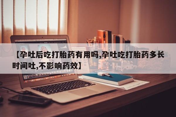 米非米索使用【孕吐后吃打胎药有用吗,孕吐吃打胎药多长时间吐,不影响药效】