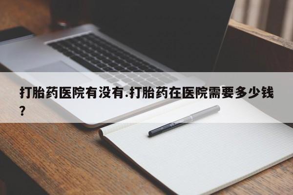 米非米索使用打胎药医院有没有.打胎药在医院需要多少钱？