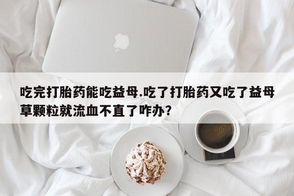 米非米索使用吃完打胎药能吃益母.吃了打胎药又吃了益母草颗粒就流血不直了咋办？