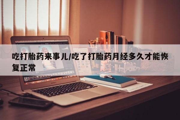 米非米索使用吃打胎药来事儿/吃了打胎药月经多久才能恢复正常