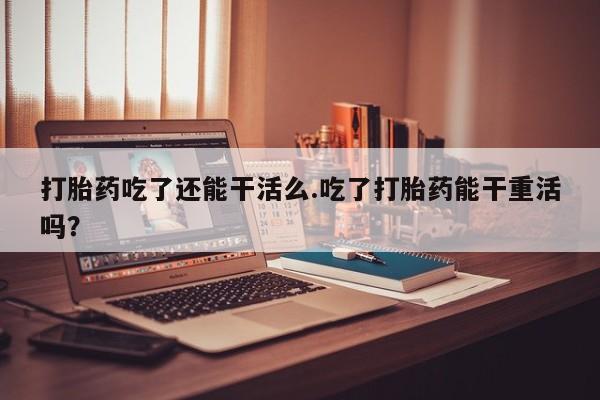 米非米索使用打胎药吃了还能干活么.吃了打胎药能干重活吗？