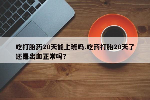 米非米索使用吃打胎药20天能上班吗.吃药打胎20天了还是出血正常吗？