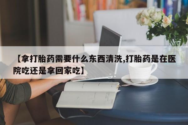 米非米索使用【拿打胎药需要什么东西清洗,打胎药是在医院吃还是拿回家吃】