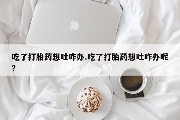 米非米索使用吃了打胎药想吐咋办.吃了打胎药想吐咋办呢？