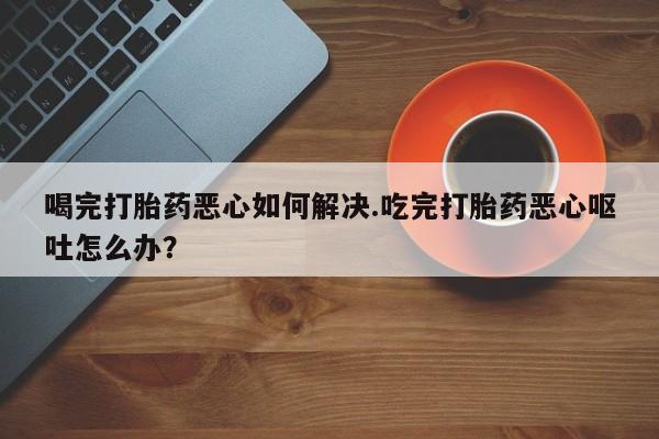 米非米索使用喝完打胎药恶心如何解决.吃完打胎药恶心呕吐怎么办？