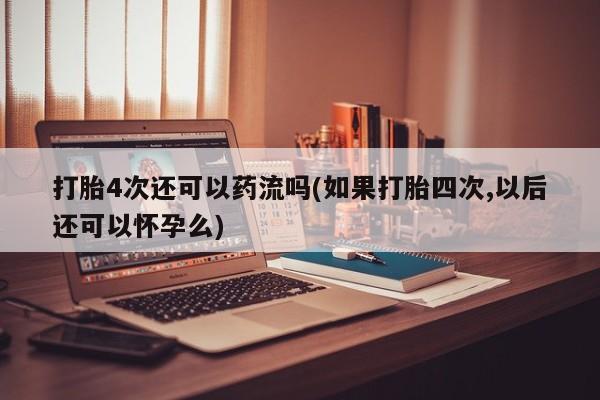 米非米索使用打胎4次还可以药流吗(如果打胎四次,以后还可以怀孕么)