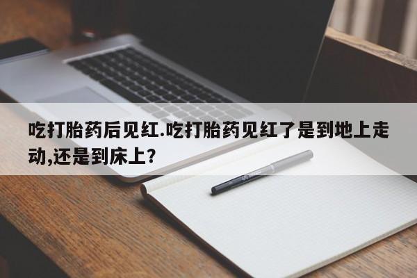 米非米索使用吃打胎药后见红.吃打胎药见红了是到地上走动,还是到床上？