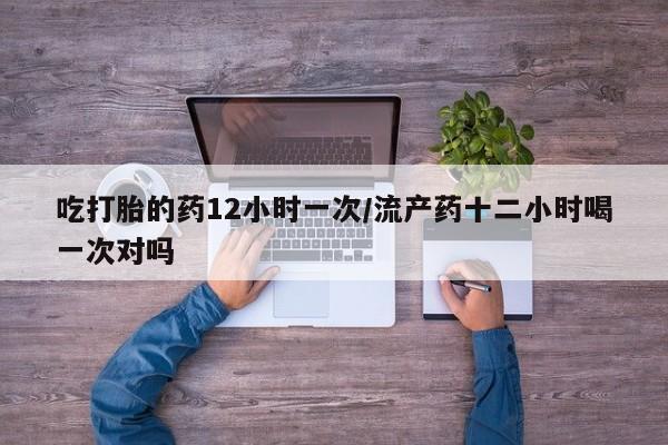 米非米索使用吃打胎的药12小时一次/流产药十二小时喝一次对吗