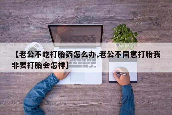 米非米索使用【老公不吃打胎药怎么办,老公不同意打胎我非要打胎会怎样】