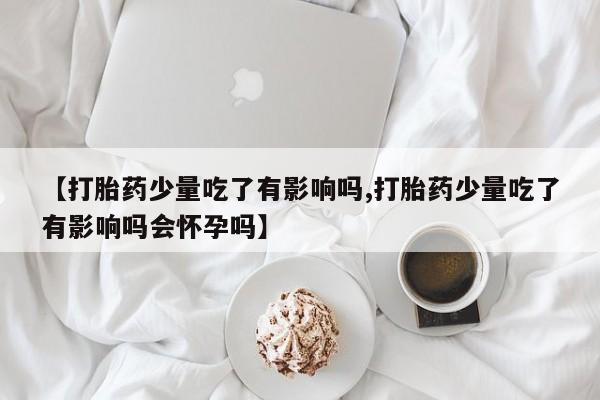米非米索使用【打胎药少量吃了有影响吗,打胎药少量吃了有影响吗会怀孕吗】