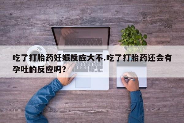 米非米索使用吃了打胎药妊娠反应大不.吃了打胎药还会有孕吐的反应吗？