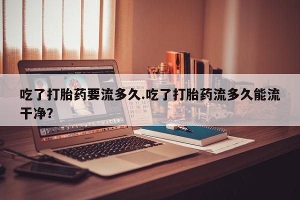 米非米索使用吃了打胎药要流多久.吃了打胎药流多久能流干净？