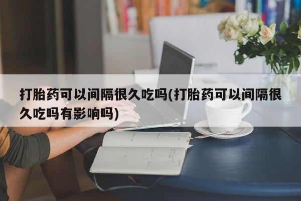 米非米索使用打胎药可以间隔很久吃吗(打胎药可以间隔很久吃吗有影响吗)