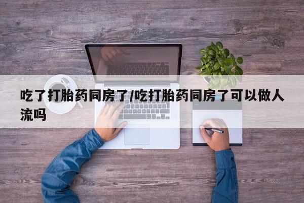 米非米索使用吃了打胎药同房了/吃打胎药同房了可以做人流吗