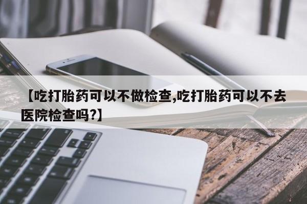 米非米索使用【吃打胎药可以不做检查,吃打胎药可以不去医院检查吗?】