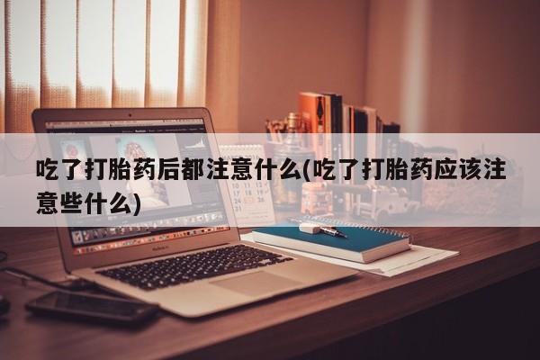 米非米索使用吃了打胎药后都注意什么(吃了打胎药应该注意些什么)