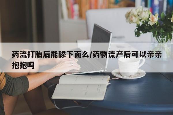 米非米索使用药流打胎后能舔下面么/药物流产后可以亲亲抱抱吗