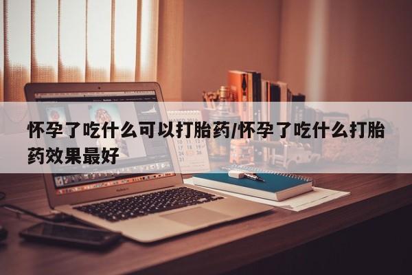 米非米索使用怀孕了吃什么可以打胎药/怀孕了吃什么打胎药效果最好