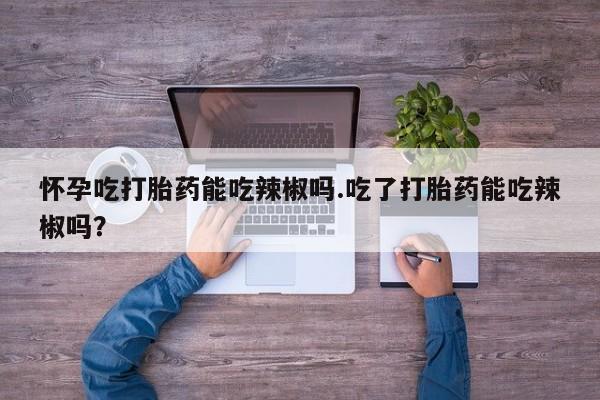 米非米索使用怀孕吃打胎药能吃辣椒吗.吃了打胎药能吃辣椒吗？