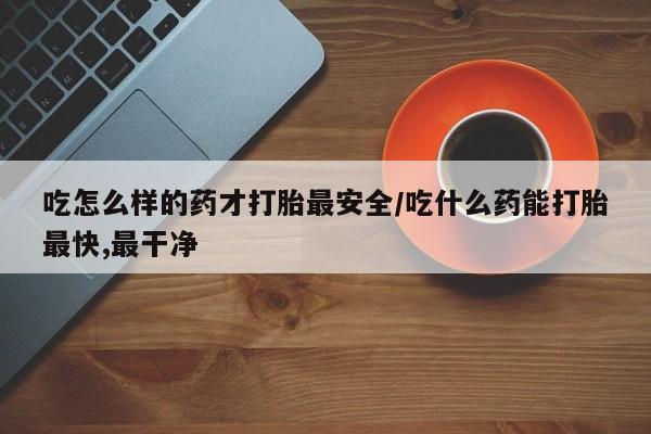 米非米索使用吃怎么样的药才打胎最安全/吃什么药能打胎最快,最干净