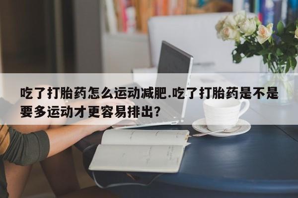 米非米索使用吃了打胎药怎么运动减肥.吃了打胎药是不是要多运动才更容易排出？