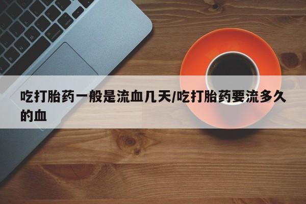 米非米索使用吃打胎药一般是流血几天/吃打胎药要流多久的血