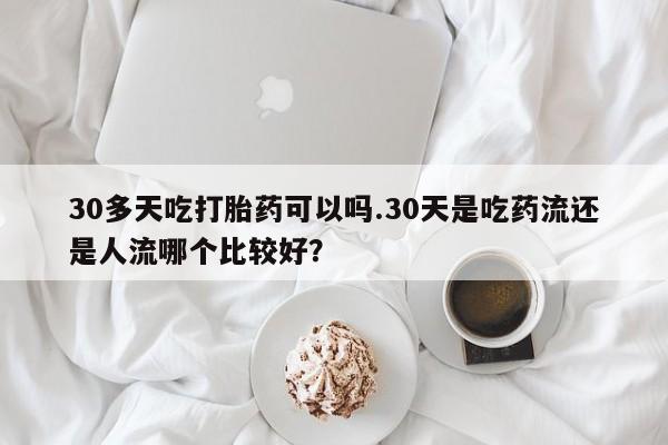 米非米索使用30多天吃打胎药可以吗.30天是吃药流还是人流哪个比较好？