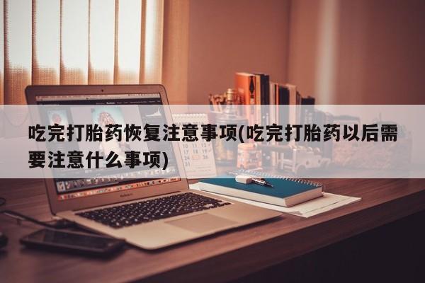米非米索使用吃完打胎药恢复注意事项(吃完打胎药以后需要注意什么事项)