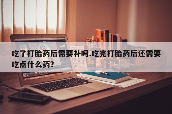 米非米索使用吃了打胎药后需要补吗.吃完打胎药后还需要吃点什么药？
