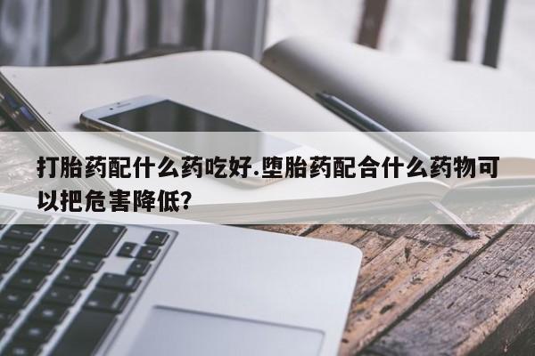 米非米索使用打胎药配什么药吃好.堕胎药配合什么药物可以把危害降低？