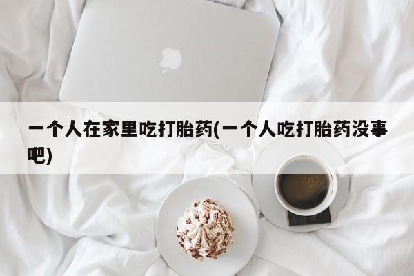 米非米索使用一个人在家里吃打胎药(一个人吃打胎药没事吧)