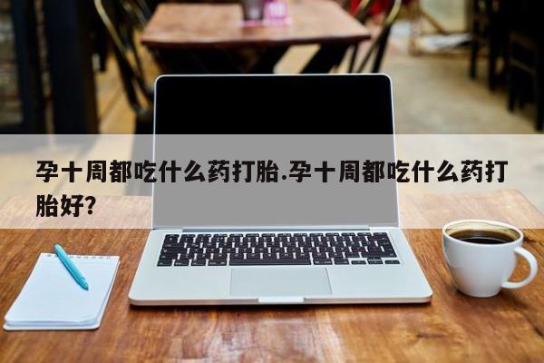 米非米索使用孕十周都吃什么药打胎.孕十周都吃什么药打胎好？