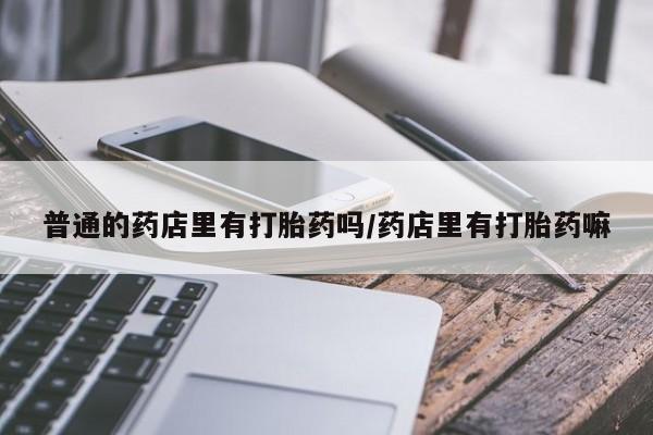 米非米索使用普通的药店里有打胎药吗/药店里有打胎药嘛